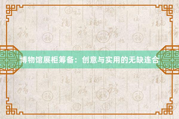 博物馆展柜筹备:创意与实用的无缺连合